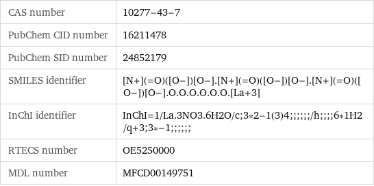 CAS number | 10277-43-7 PubChem CID number | 16211478 PubChem SID number | 24852179 SMILES identifier | [N+](=O)([O-])[O-].[N+](=O)([O-])[O-].[N+](=O)([O-])[O-].O.O.O.O.O.O.[La+3] InChI identifier | InChI=1/La.3NO3.6H2O/c;3*2-1(3)4;;;;;;/h;;;;6*1H2/q+3;3*-1;;;;;; RTECS number | OE5250000 MDL number | MFCD00149751