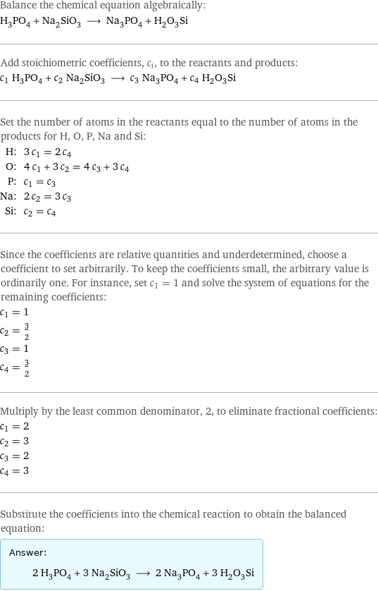 Balance the chemical equation algebraically: H_3PO_4 + Na_2SiO_3 ⟶ Na_3PO_4 + H_2O_3Si Add stoichiometric coefficients, c_i, to the reactants and products: c_1 H_3PO_4 + c_2 Na_2SiO_3 ⟶ c_3 Na_3PO_4 + c_4 H_2O_3Si Set the number of atoms in the reactants equal to the number of atoms in the products for H, O, P, Na and Si: H: | 3 c_1 = 2 c_4 O: | 4 c_1 + 3 c_2 = 4 c_3 + 3 c_4 P: | c_1 = c_3 Na: | 2 c_2 = 3 c_3 Si: | c_2 = c_4 Since the coefficients are relative quantities and underdetermined, choose a coefficient to set arbitrarily. To keep the coefficients small, the arbitrary value is ordinarily one. For instance, set c_1 = 1 and solve the system of equations for the remaining coefficients: c_1 = 1 c_2 = 3/2 c_3 = 1 c_4 = 3/2 Multiply by the least common denominator, 2, to eliminate fractional coefficients: c_1 = 2 c_2 = 3 c_3 = 2 c_4 = 3 Substitute the coefficients into the chemical reaction to obtain the balanced equation: Answer: |   | 2 H_3PO_4 + 3 Na_2SiO_3 ⟶ 2 Na_3PO_4 + 3 H_2O_3Si