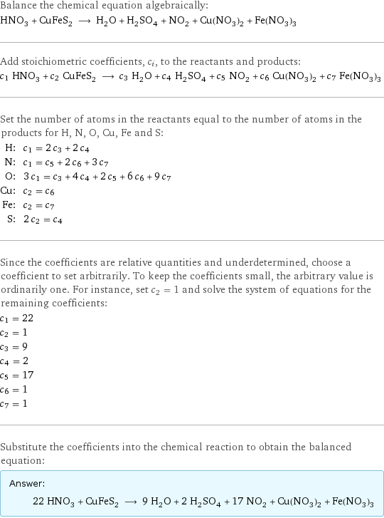 Balance the chemical equation algebraically: HNO_3 + CuFeS_2 ⟶ H_2O + H_2SO_4 + NO_2 + Cu(NO_3)_2 + Fe(NO_3)_3 Add stoichiometric coefficients, c_i, to the reactants and products: c_1 HNO_3 + c_2 CuFeS_2 ⟶ c_3 H_2O + c_4 H_2SO_4 + c_5 NO_2 + c_6 Cu(NO_3)_2 + c_7 Fe(NO_3)_3 Set the number of atoms in the reactants equal to the number of atoms in the products for H, N, O, Cu, Fe and S: H: | c_1 = 2 c_3 + 2 c_4 N: | c_1 = c_5 + 2 c_6 + 3 c_7 O: | 3 c_1 = c_3 + 4 c_4 + 2 c_5 + 6 c_6 + 9 c_7 Cu: | c_2 = c_6 Fe: | c_2 = c_7 S: | 2 c_2 = c_4 Since the coefficients are relative quantities and underdetermined, choose a coefficient to set arbitrarily. To keep the coefficients small, the arbitrary value is ordinarily one. For instance, set c_2 = 1 and solve the system of equations for the remaining coefficients: c_1 = 22 c_2 = 1 c_3 = 9 c_4 = 2 c_5 = 17 c_6 = 1 c_7 = 1 Substitute the coefficients into the chemical reaction to obtain the balanced equation: Answer: |   | 22 HNO_3 + CuFeS_2 ⟶ 9 H_2O + 2 H_2SO_4 + 17 NO_2 + Cu(NO_3)_2 + Fe(NO_3)_3