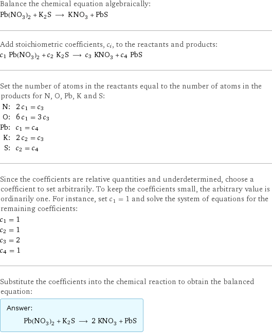 Balance the chemical equation algebraically: Pb(NO_3)_2 + K2S ⟶ KNO_3 + PbS Add stoichiometric coefficients, c_i, to the reactants and products: c_1 Pb(NO_3)_2 + c_2 K2S ⟶ c_3 KNO_3 + c_4 PbS Set the number of atoms in the reactants equal to the number of atoms in the products for N, O, Pb, K and S: N: | 2 c_1 = c_3 O: | 6 c_1 = 3 c_3 Pb: | c_1 = c_4 K: | 2 c_2 = c_3 S: | c_2 = c_4 Since the coefficients are relative quantities and underdetermined, choose a coefficient to set arbitrarily. To keep the coefficients small, the arbitrary value is ordinarily one. For instance, set c_1 = 1 and solve the system of equations for the remaining coefficients: c_1 = 1 c_2 = 1 c_3 = 2 c_4 = 1 Substitute the coefficients into the chemical reaction to obtain the balanced equation: Answer: |   | Pb(NO_3)_2 + K2S ⟶ 2 KNO_3 + PbS