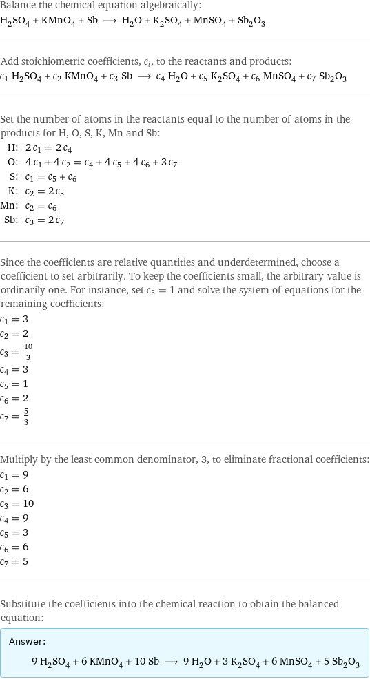 Balance the chemical equation algebraically: H_2SO_4 + KMnO_4 + Sb ⟶ H_2O + K_2SO_4 + MnSO_4 + Sb_2O_3 Add stoichiometric coefficients, c_i, to the reactants and products: c_1 H_2SO_4 + c_2 KMnO_4 + c_3 Sb ⟶ c_4 H_2O + c_5 K_2SO_4 + c_6 MnSO_4 + c_7 Sb_2O_3 Set the number of atoms in the reactants equal to the number of atoms in the products for H, O, S, K, Mn and Sb: H: | 2 c_1 = 2 c_4 O: | 4 c_1 + 4 c_2 = c_4 + 4 c_5 + 4 c_6 + 3 c_7 S: | c_1 = c_5 + c_6 K: | c_2 = 2 c_5 Mn: | c_2 = c_6 Sb: | c_3 = 2 c_7 Since the coefficients are relative quantities and underdetermined, choose a coefficient to set arbitrarily. To keep the coefficients small, the arbitrary value is ordinarily one. For instance, set c_5 = 1 and solve the system of equations for the remaining coefficients: c_1 = 3 c_2 = 2 c_3 = 10/3 c_4 = 3 c_5 = 1 c_6 = 2 c_7 = 5/3 Multiply by the least common denominator, 3, to eliminate fractional coefficients: c_1 = 9 c_2 = 6 c_3 = 10 c_4 = 9 c_5 = 3 c_6 = 6 c_7 = 5 Substitute the coefficients into the chemical reaction to obtain the balanced equation: Answer: |   | 9 H_2SO_4 + 6 KMnO_4 + 10 Sb ⟶ 9 H_2O + 3 K_2SO_4 + 6 MnSO_4 + 5 Sb_2O_3