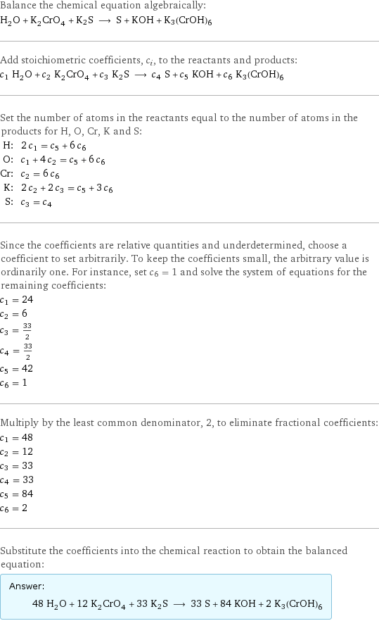 Balance the chemical equation algebraically: H_2O + K_2CrO_4 + K2S ⟶ S + KOH + K3(CrOH)6 Add stoichiometric coefficients, c_i, to the reactants and products: c_1 H_2O + c_2 K_2CrO_4 + c_3 K2S ⟶ c_4 S + c_5 KOH + c_6 K3(CrOH)6 Set the number of atoms in the reactants equal to the number of atoms in the products for H, O, Cr, K and S: H: | 2 c_1 = c_5 + 6 c_6 O: | c_1 + 4 c_2 = c_5 + 6 c_6 Cr: | c_2 = 6 c_6 K: | 2 c_2 + 2 c_3 = c_5 + 3 c_6 S: | c_3 = c_4 Since the coefficients are relative quantities and underdetermined, choose a coefficient to set arbitrarily. To keep the coefficients small, the arbitrary value is ordinarily one. For instance, set c_6 = 1 and solve the system of equations for the remaining coefficients: c_1 = 24 c_2 = 6 c_3 = 33/2 c_4 = 33/2 c_5 = 42 c_6 = 1 Multiply by the least common denominator, 2, to eliminate fractional coefficients: c_1 = 48 c_2 = 12 c_3 = 33 c_4 = 33 c_5 = 84 c_6 = 2 Substitute the coefficients into the chemical reaction to obtain the balanced equation: Answer: |   | 48 H_2O + 12 K_2CrO_4 + 33 K2S ⟶ 33 S + 84 KOH + 2 K3(CrOH)6