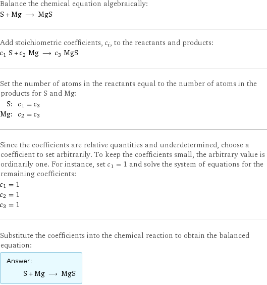 Balance the chemical equation algebraically: S + Mg ⟶ MgS Add stoichiometric coefficients, c_i, to the reactants and products: c_1 S + c_2 Mg ⟶ c_3 MgS Set the number of atoms in the reactants equal to the number of atoms in the products for S and Mg: S: | c_1 = c_3 Mg: | c_2 = c_3 Since the coefficients are relative quantities and underdetermined, choose a coefficient to set arbitrarily. To keep the coefficients small, the arbitrary value is ordinarily one. For instance, set c_1 = 1 and solve the system of equations for the remaining coefficients: c_1 = 1 c_2 = 1 c_3 = 1 Substitute the coefficients into the chemical reaction to obtain the balanced equation: Answer: |   | S + Mg ⟶ MgS