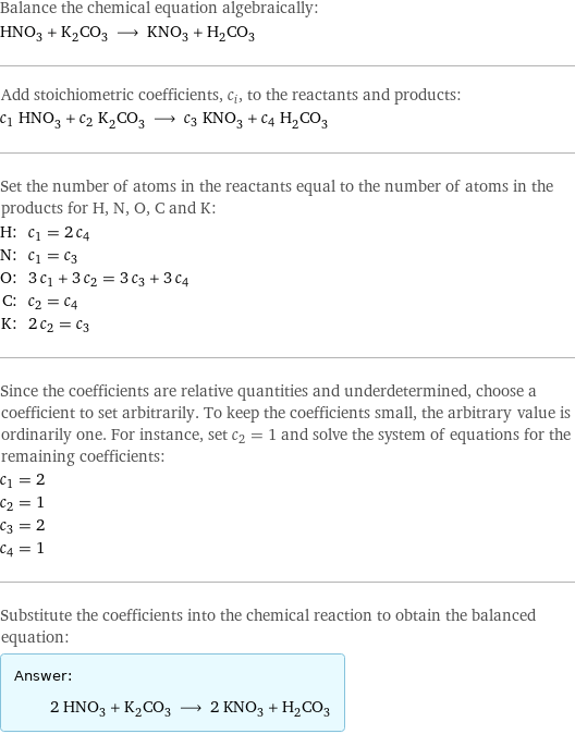 Balance the chemical equation algebraically: HNO_3 + K_2CO_3 ⟶ KNO_3 + H_2CO_3 Add stoichiometric coefficients, c_i, to the reactants and products: c_1 HNO_3 + c_2 K_2CO_3 ⟶ c_3 KNO_3 + c_4 H_2CO_3 Set the number of atoms in the reactants equal to the number of atoms in the products for H, N, O, C and K: H: | c_1 = 2 c_4 N: | c_1 = c_3 O: | 3 c_1 + 3 c_2 = 3 c_3 + 3 c_4 C: | c_2 = c_4 K: | 2 c_2 = c_3 Since the coefficients are relative quantities and underdetermined, choose a coefficient to set arbitrarily. To keep the coefficients small, the arbitrary value is ordinarily one. For instance, set c_2 = 1 and solve the system of equations for the remaining coefficients: c_1 = 2 c_2 = 1 c_3 = 2 c_4 = 1 Substitute the coefficients into the chemical reaction to obtain the balanced equation: Answer: |   | 2 HNO_3 + K_2CO_3 ⟶ 2 KNO_3 + H_2CO_3