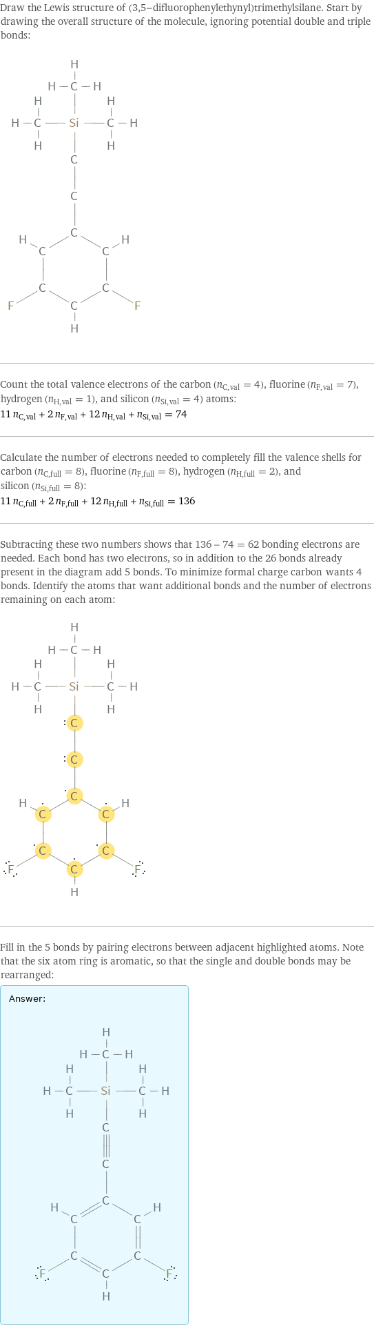 Draw the Lewis structure of (3, 5-difluorophenylethynyl)trimethylsilane. Start by drawing the overall structure of the molecule, ignoring potential double and triple bonds:  Count the total valence electrons of the carbon (n_C, val = 4), fluorine (n_F, val = 7), hydrogen (n_H, val = 1), and silicon (n_Si, val = 4) atoms: 11 n_C, val + 2 n_F, val + 12 n_H, val + n_Si, val = 74 Calculate the number of electrons needed to completely fill the valence shells for carbon (n_C, full = 8), fluorine (n_F, full = 8), hydrogen (n_H, full = 2), and silicon (n_Si, full = 8): 11 n_C, full + 2 n_F, full + 12 n_H, full + n_Si, full = 136 Subtracting these two numbers shows that 136 - 74 = 62 bonding electrons are needed. Each bond has two electrons, so in addition to the 26 bonds already present in the diagram add 5 bonds. To minimize formal charge carbon wants 4 bonds. Identify the atoms that want additional bonds and the number of electrons remaining on each atom:  Fill in the 5 bonds by pairing electrons between adjacent highlighted atoms. Note that the six atom ring is aromatic, so that the single and double bonds may be rearranged: Answer: |   | 