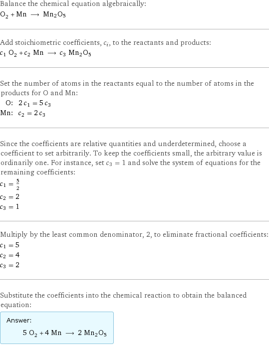 Balance the chemical equation algebraically: O_2 + Mn ⟶ Mn2O5 Add stoichiometric coefficients, c_i, to the reactants and products: c_1 O_2 + c_2 Mn ⟶ c_3 Mn2O5 Set the number of atoms in the reactants equal to the number of atoms in the products for O and Mn: O: | 2 c_1 = 5 c_3 Mn: | c_2 = 2 c_3 Since the coefficients are relative quantities and underdetermined, choose a coefficient to set arbitrarily. To keep the coefficients small, the arbitrary value is ordinarily one. For instance, set c_3 = 1 and solve the system of equations for the remaining coefficients: c_1 = 5/2 c_2 = 2 c_3 = 1 Multiply by the least common denominator, 2, to eliminate fractional coefficients: c_1 = 5 c_2 = 4 c_3 = 2 Substitute the coefficients into the chemical reaction to obtain the balanced equation: Answer: |   | 5 O_2 + 4 Mn ⟶ 2 Mn2O5