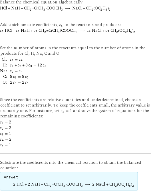 Balance the chemical equation algebraically: HCl + NaH + CH_2=C(CH_3)COOCH_3 ⟶ NaCl + CH_2(OC_2H_5)_2 Add stoichiometric coefficients, c_i, to the reactants and products: c_1 HCl + c_2 NaH + c_3 CH_2=C(CH_3)COOCH_3 ⟶ c_4 NaCl + c_5 CH_2(OC_2H_5)_2 Set the number of atoms in the reactants equal to the number of atoms in the products for Cl, H, Na, C and O: Cl: | c_1 = c_4 H: | c_1 + c_2 + 8 c_3 = 12 c_5 Na: | c_2 = c_4 C: | 5 c_3 = 5 c_5 O: | 2 c_3 = 2 c_5 Since the coefficients are relative quantities and underdetermined, choose a coefficient to set arbitrarily. To keep the coefficients small, the arbitrary value is ordinarily one. For instance, set c_3 = 1 and solve the system of equations for the remaining coefficients: c_1 = 2 c_2 = 2 c_3 = 1 c_4 = 2 c_5 = 1 Substitute the coefficients into the chemical reaction to obtain the balanced equation: Answer: |   | 2 HCl + 2 NaH + CH_2=C(CH_3)COOCH_3 ⟶ 2 NaCl + CH_2(OC_2H_5)_2