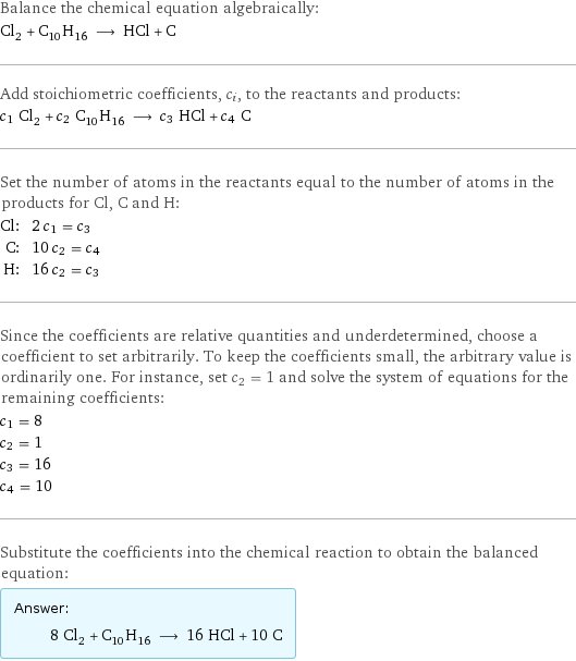 Balance the chemical equation algebraically: Cl_2 + C_10H_16 ⟶ HCl + C Add stoichiometric coefficients, c_i, to the reactants and products: c_1 Cl_2 + c_2 C_10H_16 ⟶ c_3 HCl + c_4 C Set the number of atoms in the reactants equal to the number of atoms in the products for Cl, C and H: Cl: | 2 c_1 = c_3 C: | 10 c_2 = c_4 H: | 16 c_2 = c_3 Since the coefficients are relative quantities and underdetermined, choose a coefficient to set arbitrarily. To keep the coefficients small, the arbitrary value is ordinarily one. For instance, set c_2 = 1 and solve the system of equations for the remaining coefficients: c_1 = 8 c_2 = 1 c_3 = 16 c_4 = 10 Substitute the coefficients into the chemical reaction to obtain the balanced equation: Answer: |   | 8 Cl_2 + C_10H_16 ⟶ 16 HCl + 10 C