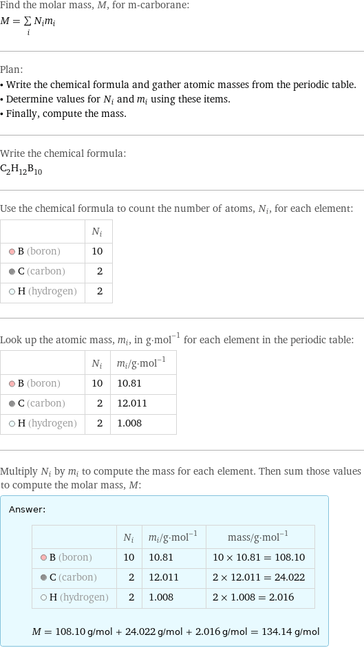 Find the molar mass, M, for m-carborane: M = sum _iN_im_i Plan: • Write the chemical formula and gather atomic masses from the periodic table. • Determine values for N_i and m_i using these items. • Finally, compute the mass. Write the chemical formula: C_2H_12B_10 Use the chemical formula to count the number of atoms, N_i, for each element:  | N_i  B (boron) | 10  C (carbon) | 2  H (hydrogen) | 2 Look up the atomic mass, m_i, in g·mol^(-1) for each element in the periodic table:  | N_i | m_i/g·mol^(-1)  B (boron) | 10 | 10.81  C (carbon) | 2 | 12.011  H (hydrogen) | 2 | 1.008 Multiply N_i by m_i to compute the mass for each element. Then sum those values to compute the molar mass, M: Answer: |   | | N_i | m_i/g·mol^(-1) | mass/g·mol^(-1)  B (boron) | 10 | 10.81 | 10 × 10.81 = 108.10  C (carbon) | 2 | 12.011 | 2 × 12.011 = 24.022  H (hydrogen) | 2 | 1.008 | 2 × 1.008 = 2.016  M = 108.10 g/mol + 24.022 g/mol + 2.016 g/mol = 134.14 g/mol