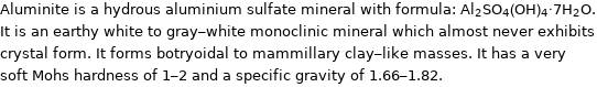 Aluminite is a hydrous aluminium sulfate mineral with formula: Al_2SO_4(OH)_4·7H_2O. It is an earthy white to gray-white monoclinic mineral which almost never exhibits crystal form. It forms botryoidal to mammillary clay-like masses. It has a very soft Mohs hardness of 1-2 and a specific gravity of 1.66-1.82.