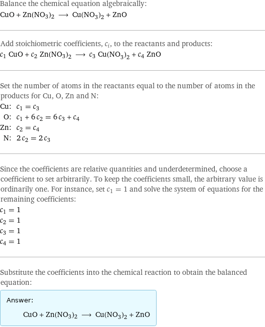 Balance the chemical equation algebraically: CuO + Zn(NO3)2 ⟶ Cu(NO_3)_2 + ZnO Add stoichiometric coefficients, c_i, to the reactants and products: c_1 CuO + c_2 Zn(NO3)2 ⟶ c_3 Cu(NO_3)_2 + c_4 ZnO Set the number of atoms in the reactants equal to the number of atoms in the products for Cu, O, Zn and N: Cu: | c_1 = c_3 O: | c_1 + 6 c_2 = 6 c_3 + c_4 Zn: | c_2 = c_4 N: | 2 c_2 = 2 c_3 Since the coefficients are relative quantities and underdetermined, choose a coefficient to set arbitrarily. To keep the coefficients small, the arbitrary value is ordinarily one. For instance, set c_1 = 1 and solve the system of equations for the remaining coefficients: c_1 = 1 c_2 = 1 c_3 = 1 c_4 = 1 Substitute the coefficients into the chemical reaction to obtain the balanced equation: Answer: |   | CuO + Zn(NO3)2 ⟶ Cu(NO_3)_2 + ZnO