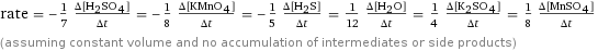 rate = -1/7 (Δ[H2SO4])/(Δt) = -1/8 (Δ[KMnO4])/(Δt) = -1/5 (Δ[H2S])/(Δt) = 1/12 (Δ[H2O])/(Δt) = 1/4 (Δ[K2SO4])/(Δt) = 1/8 (Δ[MnSO4])/(Δt) (assuming constant volume and no accumulation of intermediates or side products)