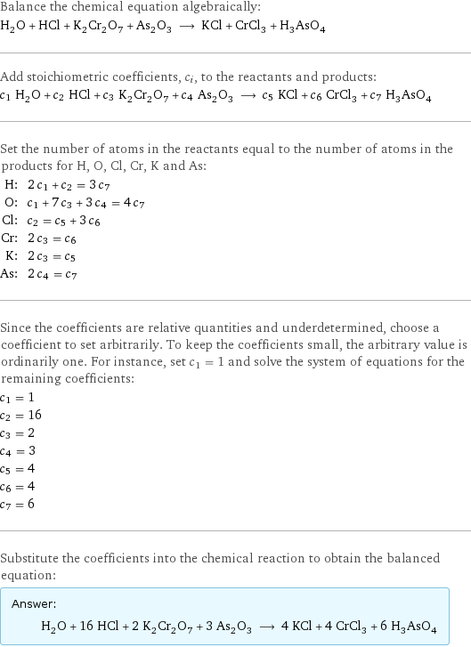 Balance the chemical equation algebraically: H_2O + HCl + K_2Cr_2O_7 + As_2O_3 ⟶ KCl + CrCl_3 + H_3AsO_4 Add stoichiometric coefficients, c_i, to the reactants and products: c_1 H_2O + c_2 HCl + c_3 K_2Cr_2O_7 + c_4 As_2O_3 ⟶ c_5 KCl + c_6 CrCl_3 + c_7 H_3AsO_4 Set the number of atoms in the reactants equal to the number of atoms in the products for H, O, Cl, Cr, K and As: H: | 2 c_1 + c_2 = 3 c_7 O: | c_1 + 7 c_3 + 3 c_4 = 4 c_7 Cl: | c_2 = c_5 + 3 c_6 Cr: | 2 c_3 = c_6 K: | 2 c_3 = c_5 As: | 2 c_4 = c_7 Since the coefficients are relative quantities and underdetermined, choose a coefficient to set arbitrarily. To keep the coefficients small, the arbitrary value is ordinarily one. For instance, set c_1 = 1 and solve the system of equations for the remaining coefficients: c_1 = 1 c_2 = 16 c_3 = 2 c_4 = 3 c_5 = 4 c_6 = 4 c_7 = 6 Substitute the coefficients into the chemical reaction to obtain the balanced equation: Answer: |   | H_2O + 16 HCl + 2 K_2Cr_2O_7 + 3 As_2O_3 ⟶ 4 KCl + 4 CrCl_3 + 6 H_3AsO_4