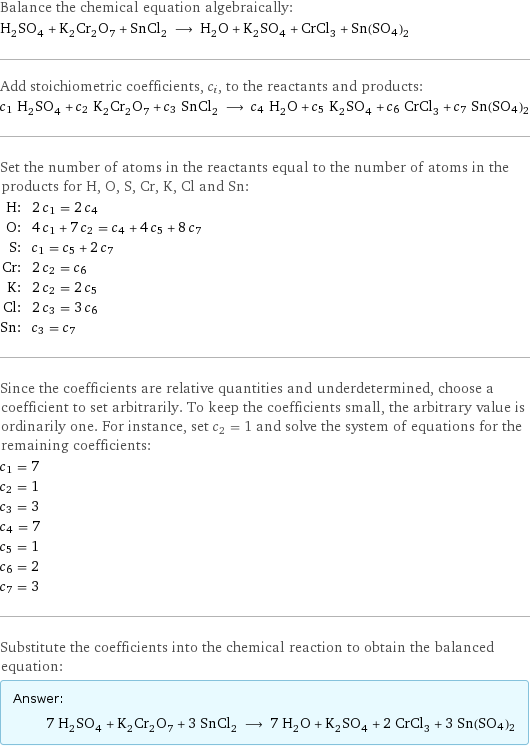 Balance the chemical equation algebraically: H_2SO_4 + K_2Cr_2O_7 + SnCl_2 ⟶ H_2O + K_2SO_4 + CrCl_3 + Sn(SO4)2 Add stoichiometric coefficients, c_i, to the reactants and products: c_1 H_2SO_4 + c_2 K_2Cr_2O_7 + c_3 SnCl_2 ⟶ c_4 H_2O + c_5 K_2SO_4 + c_6 CrCl_3 + c_7 Sn(SO4)2 Set the number of atoms in the reactants equal to the number of atoms in the products for H, O, S, Cr, K, Cl and Sn: H: | 2 c_1 = 2 c_4 O: | 4 c_1 + 7 c_2 = c_4 + 4 c_5 + 8 c_7 S: | c_1 = c_5 + 2 c_7 Cr: | 2 c_2 = c_6 K: | 2 c_2 = 2 c_5 Cl: | 2 c_3 = 3 c_6 Sn: | c_3 = c_7 Since the coefficients are relative quantities and underdetermined, choose a coefficient to set arbitrarily. To keep the coefficients small, the arbitrary value is ordinarily one. For instance, set c_2 = 1 and solve the system of equations for the remaining coefficients: c_1 = 7 c_2 = 1 c_3 = 3 c_4 = 7 c_5 = 1 c_6 = 2 c_7 = 3 Substitute the coefficients into the chemical reaction to obtain the balanced equation: Answer: |   | 7 H_2SO_4 + K_2Cr_2O_7 + 3 SnCl_2 ⟶ 7 H_2O + K_2SO_4 + 2 CrCl_3 + 3 Sn(SO4)2