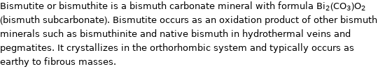 Bismutite or bismuthite is a bismuth carbonate mineral with formula Bi_2(CO_3)O_2 (bismuth subcarbonate). Bismutite occurs as an oxidation product of other bismuth minerals such as bismuthinite and native bismuth in hydrothermal veins and pegmatites. It crystallizes in the orthorhombic system and typically occurs as earthy to fibrous masses.