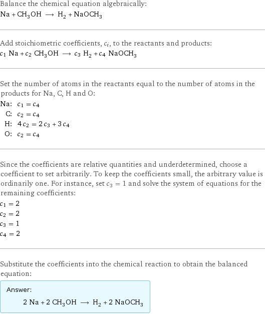 Balance the chemical equation algebraically: Na + CH_3OH ⟶ H_2 + NaOCH_3 Add stoichiometric coefficients, c_i, to the reactants and products: c_1 Na + c_2 CH_3OH ⟶ c_3 H_2 + c_4 NaOCH_3 Set the number of atoms in the reactants equal to the number of atoms in the products for Na, C, H and O: Na: | c_1 = c_4 C: | c_2 = c_4 H: | 4 c_2 = 2 c_3 + 3 c_4 O: | c_2 = c_4 Since the coefficients are relative quantities and underdetermined, choose a coefficient to set arbitrarily. To keep the coefficients small, the arbitrary value is ordinarily one. For instance, set c_3 = 1 and solve the system of equations for the remaining coefficients: c_1 = 2 c_2 = 2 c_3 = 1 c_4 = 2 Substitute the coefficients into the chemical reaction to obtain the balanced equation: Answer: |   | 2 Na + 2 CH_3OH ⟶ H_2 + 2 NaOCH_3