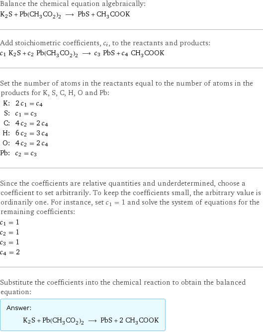 Balance the chemical equation algebraically: K2S + Pb(CH_3CO_2)_2 ⟶ PbS + CH_3COOK Add stoichiometric coefficients, c_i, to the reactants and products: c_1 K2S + c_2 Pb(CH_3CO_2)_2 ⟶ c_3 PbS + c_4 CH_3COOK Set the number of atoms in the reactants equal to the number of atoms in the products for K, S, C, H, O and Pb: K: | 2 c_1 = c_4 S: | c_1 = c_3 C: | 4 c_2 = 2 c_4 H: | 6 c_2 = 3 c_4 O: | 4 c_2 = 2 c_4 Pb: | c_2 = c_3 Since the coefficients are relative quantities and underdetermined, choose a coefficient to set arbitrarily. To keep the coefficients small, the arbitrary value is ordinarily one. For instance, set c_1 = 1 and solve the system of equations for the remaining coefficients: c_1 = 1 c_2 = 1 c_3 = 1 c_4 = 2 Substitute the coefficients into the chemical reaction to obtain the balanced equation: Answer: |   | K2S + Pb(CH_3CO_2)_2 ⟶ PbS + 2 CH_3COOK