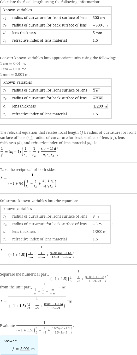 Calculate the focal length using the following information: known variables | |  r_1 | radius of curvature for front surface of lens | 300 cm r_2 | radius of curvature for back surface of lens | -300 cm d | lens thickness | 5 mm n_l | refractive index of lens material | 1.5 Convert known variables into appropriate units using the following: 1 cm = 0.01 m: 1 cm = 0.01 m: 1 mm = 0.001 m: known variables | |  r_1 | radius of curvature for front surface of lens | 3 m r_2 | radius of curvature for back surface of lens | -3 m d | lens thickness | 1/200 m n_l | refractive index of lens material | 1.5 The relevant equation that relates focal length (f), radius of curvature for front surface of lens (r_1), radius of curvature for back surface of lens (r_2), lens thickness (d), and refractive index of lens material (n_l) is: 1/f = (n_l - 1) (1/r_1 - 1/r_2 + ((n_l - 1) d)/(n_l r_1 r_2)) Take the reciprocal of both sides: f = 1/((-1 + n_l) (1/r_1 - 1/r_2 + (d (-1 + n_l))/(n_l r_1 r_2))) Substitute known variables into the equation: known variables | |  r_1 | radius of curvature for front surface of lens | 3 m r_2 | radius of curvature for back surface of lens | -3 m d | lens thickness | 1/200 m n_l | refractive index of lens material | 1.5 | : f = 1/((-1 + 1.5) (1/(3 m) - 1/(-3 m) + (0.005 m (-1 + 1.5))/(1.5×3 m×-3 m))) Separate the numerical part, 1/((-1 + 1.5) (1/3 - 1/(-3) + (0.005 (-1 + 1.5))/(1.5×3×-3))), from the unit part, 1/(1/m + 1/m + m/(m m)) = m: f = 1/((-1 + 1.5) (1/3 - 1/(-3) + (0.005 (-1 + 1.5))/(1.5×3×-3))) m Evaluate 1/((-1 + 1.5) (1/3 - 1/(-3) + (0.005 (-1 + 1.5))/(1.5×3×-3))): Answer: |   | f = 3.001 m