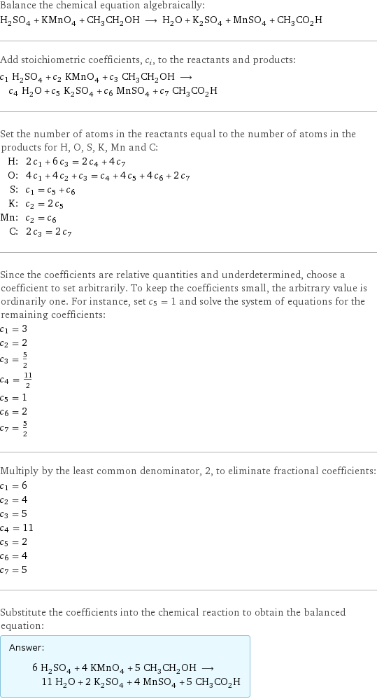 Balance the chemical equation algebraically: H_2SO_4 + KMnO_4 + CH_3CH_2OH ⟶ H_2O + K_2SO_4 + MnSO_4 + CH_3CO_2H Add stoichiometric coefficients, c_i, to the reactants and products: c_1 H_2SO_4 + c_2 KMnO_4 + c_3 CH_3CH_2OH ⟶ c_4 H_2O + c_5 K_2SO_4 + c_6 MnSO_4 + c_7 CH_3CO_2H Set the number of atoms in the reactants equal to the number of atoms in the products for H, O, S, K, Mn and C: H: | 2 c_1 + 6 c_3 = 2 c_4 + 4 c_7 O: | 4 c_1 + 4 c_2 + c_3 = c_4 + 4 c_5 + 4 c_6 + 2 c_7 S: | c_1 = c_5 + c_6 K: | c_2 = 2 c_5 Mn: | c_2 = c_6 C: | 2 c_3 = 2 c_7 Since the coefficients are relative quantities and underdetermined, choose a coefficient to set arbitrarily. To keep the coefficients small, the arbitrary value is ordinarily one. For instance, set c_5 = 1 and solve the system of equations for the remaining coefficients: c_1 = 3 c_2 = 2 c_3 = 5/2 c_4 = 11/2 c_5 = 1 c_6 = 2 c_7 = 5/2 Multiply by the least common denominator, 2, to eliminate fractional coefficients: c_1 = 6 c_2 = 4 c_3 = 5 c_4 = 11 c_5 = 2 c_6 = 4 c_7 = 5 Substitute the coefficients into the chemical reaction to obtain the balanced equation: Answer: |   | 6 H_2SO_4 + 4 KMnO_4 + 5 CH_3CH_2OH ⟶ 11 H_2O + 2 K_2SO_4 + 4 MnSO_4 + 5 CH_3CO_2H