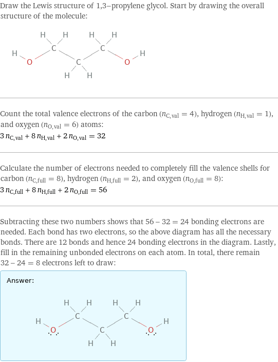 Draw the Lewis structure of 1, 3-propylene glycol. Start by drawing the overall structure of the molecule:  Count the total valence electrons of the carbon (n_C, val = 4), hydrogen (n_H, val = 1), and oxygen (n_O, val = 6) atoms: 3 n_C, val + 8 n_H, val + 2 n_O, val = 32 Calculate the number of electrons needed to completely fill the valence shells for carbon (n_C, full = 8), hydrogen (n_H, full = 2), and oxygen (n_O, full = 8): 3 n_C, full + 8 n_H, full + 2 n_O, full = 56 Subtracting these two numbers shows that 56 - 32 = 24 bonding electrons are needed. Each bond has two electrons, so the above diagram has all the necessary bonds. There are 12 bonds and hence 24 bonding electrons in the diagram. Lastly, fill in the remaining unbonded electrons on each atom. In total, there remain 32 - 24 = 8 electrons left to draw: Answer: |   | 