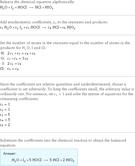 Balance the chemical equation algebraically: H_2O + I_2 + HOCl ⟶ HCl + HIO_3 Add stoichiometric coefficients, c_i, to the reactants and products: c_1 H_2O + c_2 I_2 + c_3 HOCl ⟶ c_4 HCl + c_5 HIO_3 Set the number of atoms in the reactants equal to the number of atoms in the products for H, O, I and Cl: H: | 2 c_1 + c_3 = c_4 + c_5 O: | c_1 + c_3 = 3 c_5 I: | 2 c_2 = c_5 Cl: | c_3 = c_4 Since the coefficients are relative quantities and underdetermined, choose a coefficient to set arbitrarily. To keep the coefficients small, the arbitrary value is ordinarily one. For instance, set c_1 = 1 and solve the system of equations for the remaining coefficients: c_1 = 1 c_2 = 1 c_3 = 5 c_4 = 5 c_5 = 2 Substitute the coefficients into the chemical reaction to obtain the balanced equation: Answer: |   | H_2O + I_2 + 5 HOCl ⟶ 5 HCl + 2 HIO_3