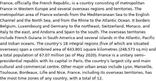 France, officially the French Republic, is a country consisting of metropolitan France in Western Europe and several overseas regions and territories. The metropolitan area of France extends from the Mediterranean Sea to the English Channel and the North Sea, and from the Rhine to the Atlantic Ocean. It borders Belgium, Luxembourg and Germany to the northeast, Switzerland, Monaco, and Italy to the east, and Andorra and Spain to the south. The overseas territories include French Guiana in South America and several islands in the Atlantic, Pacific and Indian oceans. The country's 18 integral regions (five of which are situated overseas) span a combined area of 643, 801 square kilometres (248, 573 sq mi) and a total population of 67.07 million (as of May 2020). France is a unitary semi-presidential republic with its capital in Paris, the country's largest city and main cultural and commercial centre. Other major urban areas include Lyon, Marseille, Toulouse, Bordeaux, Lille and Nice. France, including its overseas territories, has the most time zones of any country, with a total of 12.