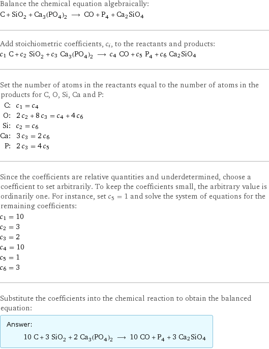 Balance the chemical equation algebraically: C + SiO_2 + Ca_3(PO_4)_2 ⟶ CO + P_4 + Ca2SiO4 Add stoichiometric coefficients, c_i, to the reactants and products: c_1 C + c_2 SiO_2 + c_3 Ca_3(PO_4)_2 ⟶ c_4 CO + c_5 P_4 + c_6 Ca2SiO4 Set the number of atoms in the reactants equal to the number of atoms in the products for C, O, Si, Ca and P: C: | c_1 = c_4 O: | 2 c_2 + 8 c_3 = c_4 + 4 c_6 Si: | c_2 = c_6 Ca: | 3 c_3 = 2 c_6 P: | 2 c_3 = 4 c_5 Since the coefficients are relative quantities and underdetermined, choose a coefficient to set arbitrarily. To keep the coefficients small, the arbitrary value is ordinarily one. For instance, set c_5 = 1 and solve the system of equations for the remaining coefficients: c_1 = 10 c_2 = 3 c_3 = 2 c_4 = 10 c_5 = 1 c_6 = 3 Substitute the coefficients into the chemical reaction to obtain the balanced equation: Answer: |   | 10 C + 3 SiO_2 + 2 Ca_3(PO_4)_2 ⟶ 10 CO + P_4 + 3 Ca2SiO4