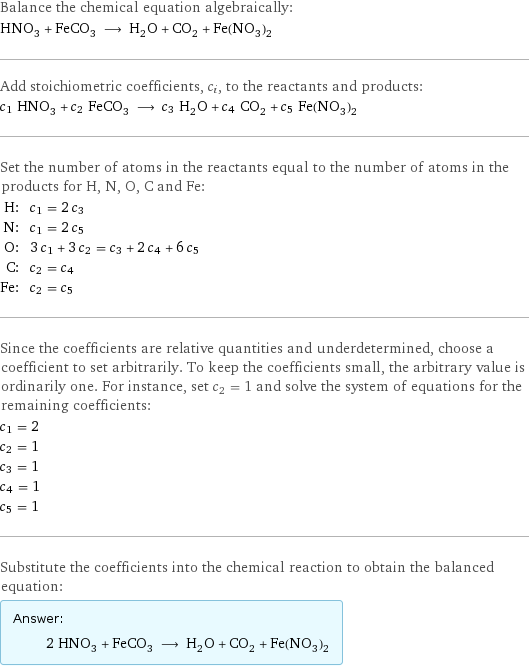 Balance the chemical equation algebraically: HNO_3 + FeCO_3 ⟶ H_2O + CO_2 + Fe(NO_3)_2 Add stoichiometric coefficients, c_i, to the reactants and products: c_1 HNO_3 + c_2 FeCO_3 ⟶ c_3 H_2O + c_4 CO_2 + c_5 Fe(NO_3)_2 Set the number of atoms in the reactants equal to the number of atoms in the products for H, N, O, C and Fe: H: | c_1 = 2 c_3 N: | c_1 = 2 c_5 O: | 3 c_1 + 3 c_2 = c_3 + 2 c_4 + 6 c_5 C: | c_2 = c_4 Fe: | c_2 = c_5 Since the coefficients are relative quantities and underdetermined, choose a coefficient to set arbitrarily. To keep the coefficients small, the arbitrary value is ordinarily one. For instance, set c_2 = 1 and solve the system of equations for the remaining coefficients: c_1 = 2 c_2 = 1 c_3 = 1 c_4 = 1 c_5 = 1 Substitute the coefficients into the chemical reaction to obtain the balanced equation: Answer: |   | 2 HNO_3 + FeCO_3 ⟶ H_2O + CO_2 + Fe(NO_3)_2