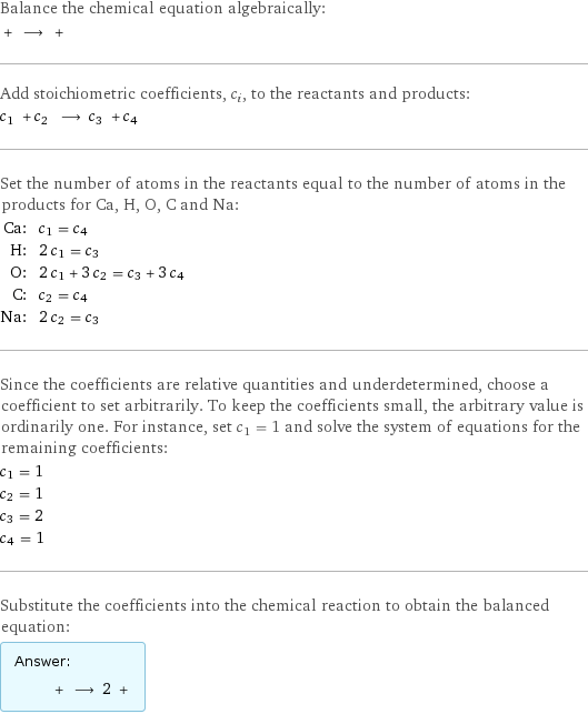 Balance the chemical equation algebraically:  + ⟶ +  Add stoichiometric coefficients, c_i, to the reactants and products: c_1 + c_2 ⟶ c_3 + c_4  Set the number of atoms in the reactants equal to the number of atoms in the products for Ca, H, O, C and Na: Ca: | c_1 = c_4 H: | 2 c_1 = c_3 O: | 2 c_1 + 3 c_2 = c_3 + 3 c_4 C: | c_2 = c_4 Na: | 2 c_2 = c_3 Since the coefficients are relative quantities and underdetermined, choose a coefficient to set arbitrarily. To keep the coefficients small, the arbitrary value is ordinarily one. For instance, set c_1 = 1 and solve the system of equations for the remaining coefficients: c_1 = 1 c_2 = 1 c_3 = 2 c_4 = 1 Substitute the coefficients into the chemical reaction to obtain the balanced equation: Answer: |   | + ⟶ 2 + 