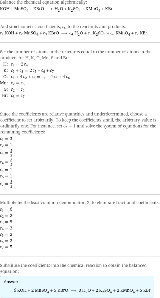 Balance the chemical equation algebraically: KOH + MnSO_4 + KBrO ⟶ H_2O + K_2SO_4 + KMnO_4 + KBr Add stoichiometric coefficients, c_i, to the reactants and products: c_1 KOH + c_2 MnSO_4 + c_3 KBrO ⟶ c_4 H_2O + c_5 K_2SO_4 + c_6 KMnO_4 + c_7 KBr Set the number of atoms in the reactants equal to the number of atoms in the products for H, K, O, Mn, S and Br: H: | c_1 = 2 c_4 K: | c_1 + c_3 = 2 c_5 + c_6 + c_7 O: | c_1 + 4 c_2 + c_3 = c_4 + 4 c_5 + 4 c_6 Mn: | c_2 = c_6 S: | c_2 = c_5 Br: | c_3 = c_7 Since the coefficients are relative quantities and underdetermined, choose a coefficient to set arbitrarily. To keep the coefficients small, the arbitrary value is ordinarily one. For instance, set c_2 = 1 and solve the system of equations for the remaining coefficients: c_1 = 3 c_2 = 1 c_3 = 5/2 c_4 = 3/2 c_5 = 1 c_6 = 1 c_7 = 5/2 Multiply by the least common denominator, 2, to eliminate fractional coefficients: c_1 = 6 c_2 = 2 c_3 = 5 c_4 = 3 c_5 = 2 c_6 = 2 c_7 = 5 Substitute the coefficients into the chemical reaction to obtain the balanced equation: Answer: |   | 6 KOH + 2 MnSO_4 + 5 KBrO ⟶ 3 H_2O + 2 K_2SO_4 + 2 KMnO_4 + 5 KBr