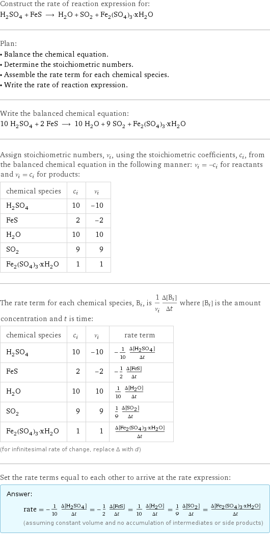 Construct the rate of reaction expression for: H_2SO_4 + FeS ⟶ H_2O + SO_2 + Fe_2(SO_4)_3·xH_2O Plan: • Balance the chemical equation. • Determine the stoichiometric numbers. • Assemble the rate term for each chemical species. • Write the rate of reaction expression. Write the balanced chemical equation: 10 H_2SO_4 + 2 FeS ⟶ 10 H_2O + 9 SO_2 + Fe_2(SO_4)_3·xH_2O Assign stoichiometric numbers, ν_i, using the stoichiometric coefficients, c_i, from the balanced chemical equation in the following manner: ν_i = -c_i for reactants and ν_i = c_i for products: chemical species | c_i | ν_i H_2SO_4 | 10 | -10 FeS | 2 | -2 H_2O | 10 | 10 SO_2 | 9 | 9 Fe_2(SO_4)_3·xH_2O | 1 | 1 The rate term for each chemical species, B_i, is 1/ν_i(Δ[B_i])/(Δt) where [B_i] is the amount concentration and t is time: chemical species | c_i | ν_i | rate term H_2SO_4 | 10 | -10 | -1/10 (Δ[H2SO4])/(Δt) FeS | 2 | -2 | -1/2 (Δ[FeS])/(Δt) H_2O | 10 | 10 | 1/10 (Δ[H2O])/(Δt) SO_2 | 9 | 9 | 1/9 (Δ[SO2])/(Δt) Fe_2(SO_4)_3·xH_2O | 1 | 1 | (Δ[Fe2(SO4)3·xH2O])/(Δt) (for infinitesimal rate of change, replace Δ with d) Set the rate terms equal to each other to arrive at the rate expression: Answer: |   | rate = -1/10 (Δ[H2SO4])/(Δt) = -1/2 (Δ[FeS])/(Δt) = 1/10 (Δ[H2O])/(Δt) = 1/9 (Δ[SO2])/(Δt) = (Δ[Fe2(SO4)3·xH2O])/(Δt) (assuming constant volume and no accumulation of intermediates or side products)