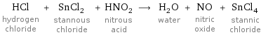 HCl hydrogen chloride + SnCl_2 stannous chloride + HNO_2 nitrous acid ⟶ H_2O water + NO nitric oxide + SnCl_4 stannic chloride