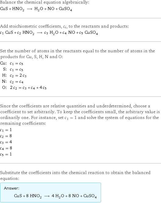 Balance the chemical equation algebraically: CuS + HNO_2 ⟶ H_2O + NO + CuSO_4 Add stoichiometric coefficients, c_i, to the reactants and products: c_1 CuS + c_2 HNO_2 ⟶ c_3 H_2O + c_4 NO + c_5 CuSO_4 Set the number of atoms in the reactants equal to the number of atoms in the products for Cu, S, H, N and O: Cu: | c_1 = c_5 S: | c_1 = c_5 H: | c_2 = 2 c_3 N: | c_2 = c_4 O: | 2 c_2 = c_3 + c_4 + 4 c_5 Since the coefficients are relative quantities and underdetermined, choose a coefficient to set arbitrarily. To keep the coefficients small, the arbitrary value is ordinarily one. For instance, set c_1 = 1 and solve the system of equations for the remaining coefficients: c_1 = 1 c_2 = 8 c_3 = 4 c_4 = 8 c_5 = 1 Substitute the coefficients into the chemical reaction to obtain the balanced equation: Answer: |   | CuS + 8 HNO_2 ⟶ 4 H_2O + 8 NO + CuSO_4