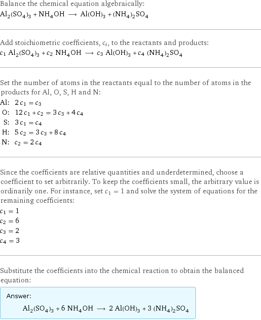 Balance the chemical equation algebraically: Al_2(SO_4)_3 + NH_4OH ⟶ Al(OH)_3 + (NH_4)_2SO_4 Add stoichiometric coefficients, c_i, to the reactants and products: c_1 Al_2(SO_4)_3 + c_2 NH_4OH ⟶ c_3 Al(OH)_3 + c_4 (NH_4)_2SO_4 Set the number of atoms in the reactants equal to the number of atoms in the products for Al, O, S, H and N: Al: | 2 c_1 = c_3 O: | 12 c_1 + c_2 = 3 c_3 + 4 c_4 S: | 3 c_1 = c_4 H: | 5 c_2 = 3 c_3 + 8 c_4 N: | c_2 = 2 c_4 Since the coefficients are relative quantities and underdetermined, choose a coefficient to set arbitrarily. To keep the coefficients small, the arbitrary value is ordinarily one. For instance, set c_1 = 1 and solve the system of equations for the remaining coefficients: c_1 = 1 c_2 = 6 c_3 = 2 c_4 = 3 Substitute the coefficients into the chemical reaction to obtain the balanced equation: Answer: |   | Al_2(SO_4)_3 + 6 NH_4OH ⟶ 2 Al(OH)_3 + 3 (NH_4)_2SO_4