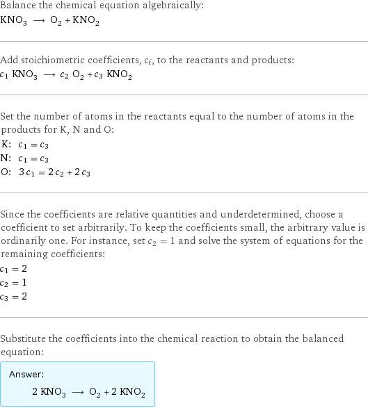 Balance the chemical equation algebraically: KNO_3 ⟶ O_2 + KNO_2 Add stoichiometric coefficients, c_i, to the reactants and products: c_1 KNO_3 ⟶ c_2 O_2 + c_3 KNO_2 Set the number of atoms in the reactants equal to the number of atoms in the products for K, N and O: K: | c_1 = c_3 N: | c_1 = c_3 O: | 3 c_1 = 2 c_2 + 2 c_3 Since the coefficients are relative quantities and underdetermined, choose a coefficient to set arbitrarily. To keep the coefficients small, the arbitrary value is ordinarily one. For instance, set c_2 = 1 and solve the system of equations for the remaining coefficients: c_1 = 2 c_2 = 1 c_3 = 2 Substitute the coefficients into the chemical reaction to obtain the balanced equation: Answer: |   | 2 KNO_3 ⟶ O_2 + 2 KNO_2