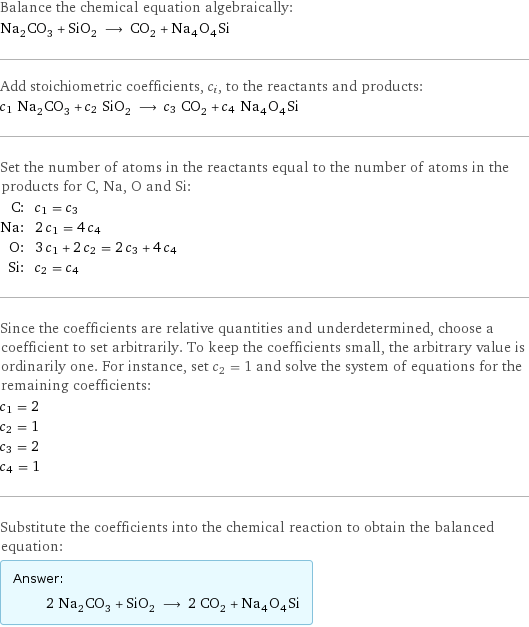 Balance the chemical equation algebraically: Na_2CO_3 + SiO_2 ⟶ CO_2 + Na_4O_4Si Add stoichiometric coefficients, c_i, to the reactants and products: c_1 Na_2CO_3 + c_2 SiO_2 ⟶ c_3 CO_2 + c_4 Na_4O_4Si Set the number of atoms in the reactants equal to the number of atoms in the products for C, Na, O and Si: C: | c_1 = c_3 Na: | 2 c_1 = 4 c_4 O: | 3 c_1 + 2 c_2 = 2 c_3 + 4 c_4 Si: | c_2 = c_4 Since the coefficients are relative quantities and underdetermined, choose a coefficient to set arbitrarily. To keep the coefficients small, the arbitrary value is ordinarily one. For instance, set c_2 = 1 and solve the system of equations for the remaining coefficients: c_1 = 2 c_2 = 1 c_3 = 2 c_4 = 1 Substitute the coefficients into the chemical reaction to obtain the balanced equation: Answer: |   | 2 Na_2CO_3 + SiO_2 ⟶ 2 CO_2 + Na_4O_4Si