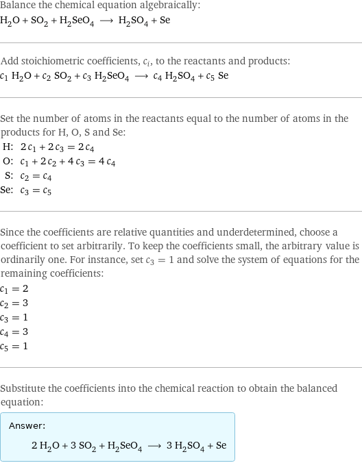 Balance the chemical equation algebraically: H_2O + SO_2 + H_2SeO_4 ⟶ H_2SO_4 + Se Add stoichiometric coefficients, c_i, to the reactants and products: c_1 H_2O + c_2 SO_2 + c_3 H_2SeO_4 ⟶ c_4 H_2SO_4 + c_5 Se Set the number of atoms in the reactants equal to the number of atoms in the products for H, O, S and Se: H: | 2 c_1 + 2 c_3 = 2 c_4 O: | c_1 + 2 c_2 + 4 c_3 = 4 c_4 S: | c_2 = c_4 Se: | c_3 = c_5 Since the coefficients are relative quantities and underdetermined, choose a coefficient to set arbitrarily. To keep the coefficients small, the arbitrary value is ordinarily one. For instance, set c_3 = 1 and solve the system of equations for the remaining coefficients: c_1 = 2 c_2 = 3 c_3 = 1 c_4 = 3 c_5 = 1 Substitute the coefficients into the chemical reaction to obtain the balanced equation: Answer: |   | 2 H_2O + 3 SO_2 + H_2SeO_4 ⟶ 3 H_2SO_4 + Se