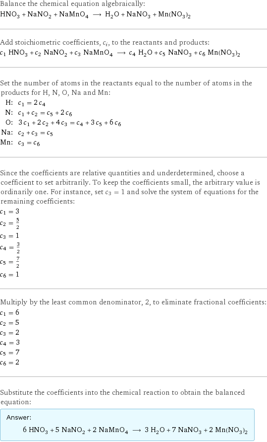 Balance the chemical equation algebraically: HNO_3 + NaNO_2 + NaMnO_4 ⟶ H_2O + NaNO_3 + Mn(NO_3)_2 Add stoichiometric coefficients, c_i, to the reactants and products: c_1 HNO_3 + c_2 NaNO_2 + c_3 NaMnO_4 ⟶ c_4 H_2O + c_5 NaNO_3 + c_6 Mn(NO_3)_2 Set the number of atoms in the reactants equal to the number of atoms in the products for H, N, O, Na and Mn: H: | c_1 = 2 c_4 N: | c_1 + c_2 = c_5 + 2 c_6 O: | 3 c_1 + 2 c_2 + 4 c_3 = c_4 + 3 c_5 + 6 c_6 Na: | c_2 + c_3 = c_5 Mn: | c_3 = c_6 Since the coefficients are relative quantities and underdetermined, choose a coefficient to set arbitrarily. To keep the coefficients small, the arbitrary value is ordinarily one. For instance, set c_3 = 1 and solve the system of equations for the remaining coefficients: c_1 = 3 c_2 = 5/2 c_3 = 1 c_4 = 3/2 c_5 = 7/2 c_6 = 1 Multiply by the least common denominator, 2, to eliminate fractional coefficients: c_1 = 6 c_2 = 5 c_3 = 2 c_4 = 3 c_5 = 7 c_6 = 2 Substitute the coefficients into the chemical reaction to obtain the balanced equation: Answer: |   | 6 HNO_3 + 5 NaNO_2 + 2 NaMnO_4 ⟶ 3 H_2O + 7 NaNO_3 + 2 Mn(NO_3)_2