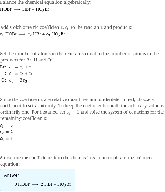 Balance the chemical equation algebraically: HOBr ⟶ HBr + HO_3Br Add stoichiometric coefficients, c_i, to the reactants and products: c_1 HOBr ⟶ c_2 HBr + c_3 HO_3Br Set the number of atoms in the reactants equal to the number of atoms in the products for Br, H and O: Br: | c_1 = c_2 + c_3 H: | c_1 = c_2 + c_3 O: | c_1 = 3 c_3 Since the coefficients are relative quantities and underdetermined, choose a coefficient to set arbitrarily. To keep the coefficients small, the arbitrary value is ordinarily one. For instance, set c_3 = 1 and solve the system of equations for the remaining coefficients: c_1 = 3 c_2 = 2 c_3 = 1 Substitute the coefficients into the chemical reaction to obtain the balanced equation: Answer: |   | 3 HOBr ⟶ 2 HBr + HO_3Br