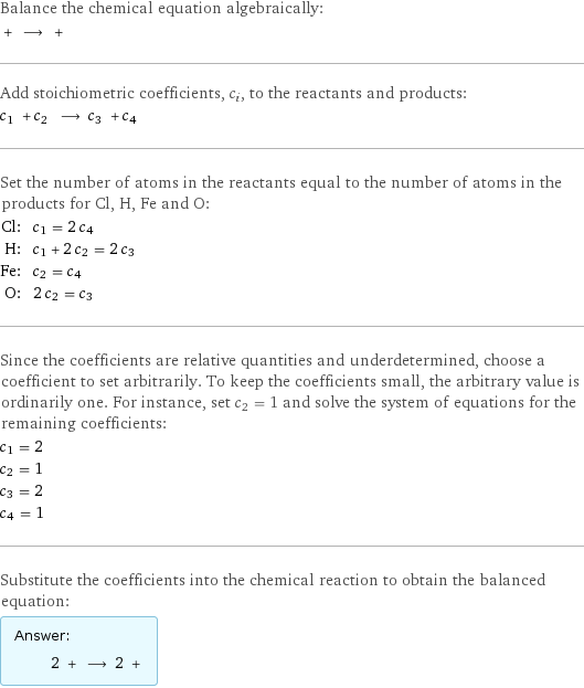 Balance the chemical equation algebraically:  + ⟶ +  Add stoichiometric coefficients, c_i, to the reactants and products: c_1 + c_2 ⟶ c_3 + c_4  Set the number of atoms in the reactants equal to the number of atoms in the products for Cl, H, Fe and O: Cl: | c_1 = 2 c_4 H: | c_1 + 2 c_2 = 2 c_3 Fe: | c_2 = c_4 O: | 2 c_2 = c_3 Since the coefficients are relative quantities and underdetermined, choose a coefficient to set arbitrarily. To keep the coefficients small, the arbitrary value is ordinarily one. For instance, set c_2 = 1 and solve the system of equations for the remaining coefficients: c_1 = 2 c_2 = 1 c_3 = 2 c_4 = 1 Substitute the coefficients into the chemical reaction to obtain the balanced equation: Answer: |   | 2 + ⟶ 2 + 