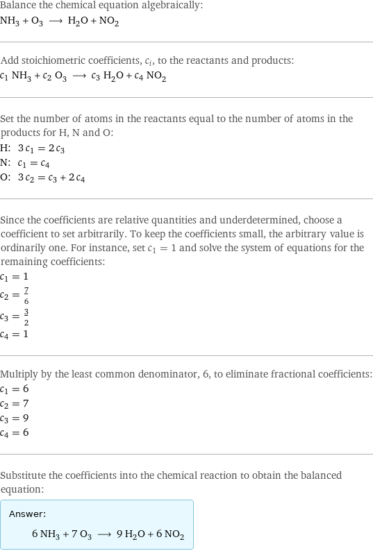 Balance the chemical equation algebraically: NH_3 + O_3 ⟶ H_2O + NO_2 Add stoichiometric coefficients, c_i, to the reactants and products: c_1 NH_3 + c_2 O_3 ⟶ c_3 H_2O + c_4 NO_2 Set the number of atoms in the reactants equal to the number of atoms in the products for H, N and O: H: | 3 c_1 = 2 c_3 N: | c_1 = c_4 O: | 3 c_2 = c_3 + 2 c_4 Since the coefficients are relative quantities and underdetermined, choose a coefficient to set arbitrarily. To keep the coefficients small, the arbitrary value is ordinarily one. For instance, set c_1 = 1 and solve the system of equations for the remaining coefficients: c_1 = 1 c_2 = 7/6 c_3 = 3/2 c_4 = 1 Multiply by the least common denominator, 6, to eliminate fractional coefficients: c_1 = 6 c_2 = 7 c_3 = 9 c_4 = 6 Substitute the coefficients into the chemical reaction to obtain the balanced equation: Answer: |   | 6 NH_3 + 7 O_3 ⟶ 9 H_2O + 6 NO_2