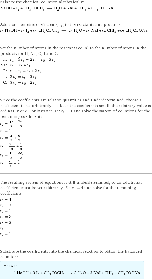 Balance the chemical equation algebraically: NaOH + I_2 + CH_3COCH_3 ⟶ H_2O + NaI + CHI_3 + CH_3COONa Add stoichiometric coefficients, c_i, to the reactants and products: c_1 NaOH + c_2 I_2 + c_3 CH_3COCH_3 ⟶ c_4 H_2O + c_5 NaI + c_6 CHI_3 + c_7 CH_3COONa Set the number of atoms in the reactants equal to the number of atoms in the products for H, Na, O, I and C: H: | c_1 + 6 c_3 = 2 c_4 + c_6 + 3 c_7 Na: | c_1 = c_5 + c_7 O: | c_1 + c_3 = c_4 + 2 c_7 I: | 2 c_2 = c_5 + 3 c_6 C: | 3 c_3 = c_6 + 2 c_7 Since the coefficients are relative quantities and underdetermined, choose a coefficient to set arbitrarily. To keep the coefficients small, the arbitrary value is ordinarily one. For instance, set c_3 = 1 and solve the system of equations for the remaining coefficients: c_2 = 17/3 - (2 c_1)/3 c_3 = 1 c_4 = c_1/3 + 5/3 c_5 = (2 c_1)/3 + 1/3 c_6 = 11/3 - (2 c_1)/3 c_7 = c_1/3 - 1/3 The resulting system of equations is still underdetermined, so an additional coefficient must be set arbitrarily. Set c_1 = 4 and solve for the remaining coefficients: c_1 = 4 c_2 = 3 c_3 = 1 c_4 = 3 c_5 = 3 c_6 = 1 c_7 = 1 Substitute the coefficients into the chemical reaction to obtain the balanced equation: Answer: |   | 4 NaOH + 3 I_2 + CH_3COCH_3 ⟶ 3 H_2O + 3 NaI + CHI_3 + CH_3COONa