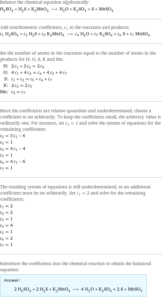 Balance the chemical equation algebraically: H_2SO_4 + H_2S + K_2MnO_4 ⟶ H_2O + K_2SO_4 + S + MnSO_4 Add stoichiometric coefficients, c_i, to the reactants and products: c_1 H_2SO_4 + c_2 H_2S + c_3 K_2MnO_4 ⟶ c_4 H_2O + c_5 K_2SO_4 + c_6 S + c_7 MnSO_4 Set the number of atoms in the reactants equal to the number of atoms in the products for H, O, S, K and Mn: H: | 2 c_1 + 2 c_2 = 2 c_4 O: | 4 c_1 + 4 c_3 = c_4 + 4 c_5 + 4 c_7 S: | c_1 + c_2 = c_5 + c_6 + c_7 K: | 2 c_3 = 2 c_5 Mn: | c_3 = c_7 Since the coefficients are relative quantities and underdetermined, choose a coefficient to set arbitrarily. To keep the coefficients small, the arbitrary value is ordinarily one. For instance, set c_3 = 1 and solve the system of equations for the remaining coefficients: c_2 = 3 c_1 - 4 c_3 = 1 c_4 = 4 c_1 - 4 c_5 = 1 c_6 = 4 c_1 - 6 c_7 = 1 The resulting system of equations is still underdetermined, so an additional coefficient must be set arbitrarily. Set c_1 = 2 and solve for the remaining coefficients: c_1 = 2 c_2 = 2 c_3 = 1 c_4 = 4 c_5 = 1 c_6 = 2 c_7 = 1 Substitute the coefficients into the chemical reaction to obtain the balanced equation: Answer: |   | 2 H_2SO_4 + 2 H_2S + K_2MnO_4 ⟶ 4 H_2O + K_2SO_4 + 2 S + MnSO_4