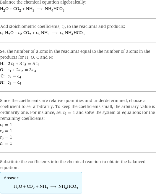 Balance the chemical equation algebraically: H_2O + CO_2 + NH_3 ⟶ NH_4HCO_3 Add stoichiometric coefficients, c_i, to the reactants and products: c_1 H_2O + c_2 CO_2 + c_3 NH_3 ⟶ c_4 NH_4HCO_3 Set the number of atoms in the reactants equal to the number of atoms in the products for H, O, C and N: H: | 2 c_1 + 3 c_3 = 5 c_4 O: | c_1 + 2 c_2 = 3 c_4 C: | c_2 = c_4 N: | c_3 = c_4 Since the coefficients are relative quantities and underdetermined, choose a coefficient to set arbitrarily. To keep the coefficients small, the arbitrary value is ordinarily one. For instance, set c_1 = 1 and solve the system of equations for the remaining coefficients: c_1 = 1 c_2 = 1 c_3 = 1 c_4 = 1 Substitute the coefficients into the chemical reaction to obtain the balanced equation: Answer: |   | H_2O + CO_2 + NH_3 ⟶ NH_4HCO_3