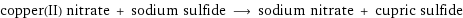 copper(II) nitrate + sodium sulfide ⟶ sodium nitrate + cupric sulfide