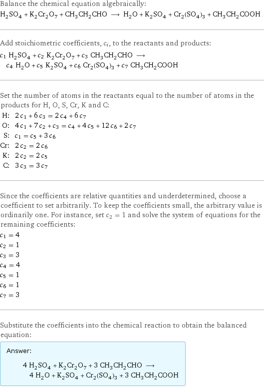 Balance the chemical equation algebraically: H_2SO_4 + K_2Cr_2O_7 + CH_3CH_2CHO ⟶ H_2O + K_2SO_4 + Cr_2(SO_4)_3 + CH_3CH_2COOH Add stoichiometric coefficients, c_i, to the reactants and products: c_1 H_2SO_4 + c_2 K_2Cr_2O_7 + c_3 CH_3CH_2CHO ⟶ c_4 H_2O + c_5 K_2SO_4 + c_6 Cr_2(SO_4)_3 + c_7 CH_3CH_2COOH Set the number of atoms in the reactants equal to the number of atoms in the products for H, O, S, Cr, K and C: H: | 2 c_1 + 6 c_3 = 2 c_4 + 6 c_7 O: | 4 c_1 + 7 c_2 + c_3 = c_4 + 4 c_5 + 12 c_6 + 2 c_7 S: | c_1 = c_5 + 3 c_6 Cr: | 2 c_2 = 2 c_6 K: | 2 c_2 = 2 c_5 C: | 3 c_3 = 3 c_7 Since the coefficients are relative quantities and underdetermined, choose a coefficient to set arbitrarily. To keep the coefficients small, the arbitrary value is ordinarily one. For instance, set c_2 = 1 and solve the system of equations for the remaining coefficients: c_1 = 4 c_2 = 1 c_3 = 3 c_4 = 4 c_5 = 1 c_6 = 1 c_7 = 3 Substitute the coefficients into the chemical reaction to obtain the balanced equation: Answer: |   | 4 H_2SO_4 + K_2Cr_2O_7 + 3 CH_3CH_2CHO ⟶ 4 H_2O + K_2SO_4 + Cr_2(SO_4)_3 + 3 CH_3CH_2COOH