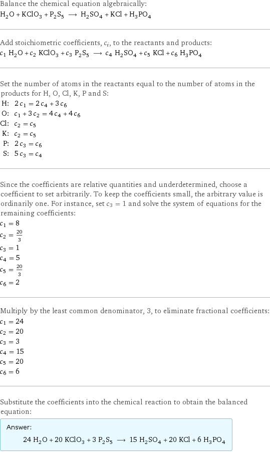 Balance the chemical equation algebraically: H_2O + KClO_3 + P_2S_5 ⟶ H_2SO_4 + KCl + H_3PO_4 Add stoichiometric coefficients, c_i, to the reactants and products: c_1 H_2O + c_2 KClO_3 + c_3 P_2S_5 ⟶ c_4 H_2SO_4 + c_5 KCl + c_6 H_3PO_4 Set the number of atoms in the reactants equal to the number of atoms in the products for H, O, Cl, K, P and S: H: | 2 c_1 = 2 c_4 + 3 c_6 O: | c_1 + 3 c_2 = 4 c_4 + 4 c_6 Cl: | c_2 = c_5 K: | c_2 = c_5 P: | 2 c_3 = c_6 S: | 5 c_3 = c_4 Since the coefficients are relative quantities and underdetermined, choose a coefficient to set arbitrarily. To keep the coefficients small, the arbitrary value is ordinarily one. For instance, set c_3 = 1 and solve the system of equations for the remaining coefficients: c_1 = 8 c_2 = 20/3 c_3 = 1 c_4 = 5 c_5 = 20/3 c_6 = 2 Multiply by the least common denominator, 3, to eliminate fractional coefficients: c_1 = 24 c_2 = 20 c_3 = 3 c_4 = 15 c_5 = 20 c_6 = 6 Substitute the coefficients into the chemical reaction to obtain the balanced equation: Answer: |   | 24 H_2O + 20 KClO_3 + 3 P_2S_5 ⟶ 15 H_2SO_4 + 20 KCl + 6 H_3PO_4